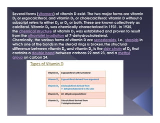 Several forms (vitamers) of vitamin D exist. The two major forms are vitamin
D2 or ergocalciferol, and vitamin D3 or cholecalciferol; vitamin D without a
subscript refers to either D2 or D3 or both. These are known collectively as
calciferol. Vitamin D2 was chemically characterized in 1931. In 1935,
the chemical structure of vitamin D3 was established and proven to result
from the ultraviolet irradiation of 7-dehydrocholesterol.
Chemically, the various forms of vitamin D are secosteroids, i.e., steroids in
which one of the bonds in the steroid rings is broken.The structural
difference between vitamin D2 and vitamin D3 is the side chain of D2 that
contains a double bond between carbons 22 and 23, and a methyl
group on carbon 24.
 