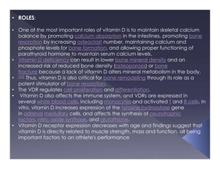 • ROLES:
• One of the most important roles of vitamin D is to maintain skeletal calcium
balance by promoting calcium absorption in the intestines, promoting bone
resorption by increasing osteoclast number, maintaining calcium and
phosphate levels for bone formation, and allowing proper functioning of
parathyroid hormone to maintain serum calcium levels.
• Vitamin D deficiency can result in lower bone mineral density and an
increased risk of reduced bone density (osteoporosis) or bone
fracture because a lack of vitamin D alters mineral metabolism in the body.
• [20] Thus, vitamin D is also critical for bone remodeling through its role as a
potent stimulator of bone resorption.
• The VDR regulates cell proliferation and differentiation.
• Vitamin D also affects the immune system, and VDRs are expressed in
several white blood cells, including monocytes and activated T and B cells. In
vitro, vitamin D increases expression of the tyrosine hydroxylase gene
in adrenal medullary cells, and affects the synthesis of neurotrophic
factors, nitric oxide synthase, and glutathione.
• Vitamin D receptor expression decreases with age and findings suggest that
vitamin D is directly related to muscle strength, mass and function, all being
important factors to an athlete's performance
 