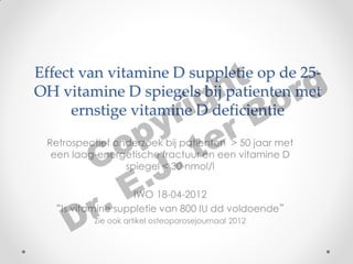 Effect van vitamine D suppletie op de 25-
OH vitamine D spiegels bij patienten met
ernstige vitamine D deficientie
Retrospectief onderzoek bij patienten > 50 jaar met
een laag-energetische fractuur en een vitamine D
spiegel < 30 nmol/l
IWO 18-04-2012
“Is vitamine suppletie van 800 IU dd voldoende”
Zie ook artikel osteoporosejournaal 2012
Copyright
Dr. E.J. ter Borg
 