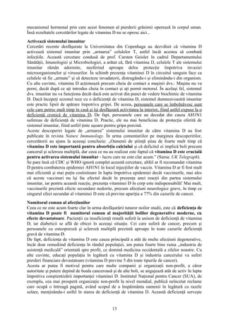 mecanismul hormonal prin care acest fenomen al pierderii grăsimii operează în corpul uman.
Însă rezultatele cercetărilor legate de vitamina D nu se opresc aici...
Activează sistemului imunitar
Cercetări recente desfăşurate la Universitatea din Copenhaga au dezvăluit că vitamina D
activează sistemul imunitar prin „armarea” celulelor T, astfel încât acestea să combată
infecţiile. Această cercetare condusă de prof. Carsten Geisler în cadrul Departamentului
Sănătăţii, Imunologiei şi Microbiologiei, a arătat că, fără vitamina D, celulele T ale sistemului
imunitar rămân adormite, neoferind aproape deloc protecţie împotriva invaziei
microorganismelor şi virusurilor. În schimb prezenţa vitaminei D în circuitul sanguin face ca
celulele să fie „armate” şi să detecteze invadatorii, distrugându-i şi eliminându-i din organism.
Cu alte cuvinte, vitamina D acţionează precum cheia de contact a maşinii dvs.: Maşina nu va
porni, decât după ce aţi introdus cheia în contact şi aţi pornit motorul. În acelaşi fel, sistemul
dvs. imunitar nu va funcţiona decât dacă este activat din punct de vedere biochimic de vitamina
D. Dacă începeţi sezonul rece cu o deficienţă de vitamina D, sistemul dumneavoastră imunitar
este practic lipsit de apărare împotriva gripei. De aceea, persoanele care se îmbolnăvesc sunt
cele care petrec mult timp în casă şi îşi desfăşoară activitatea la interior, fiind astfel expuse la o
deficienţă cronică de vitamina D. De fapt, persoanele care au decedat din cauza AH1N1
sufereau de deficienţă de vitamina D. Practic, ele nu mai beneficiau de protecţia oferită de
sistemul imunitar, fiind astfel ţinte uşoare pentru gripa porcină.
Aceste descoperiri legate de „armarea” sistemului imunitar de către vitamina D au fost
publicate în revista Nature Immunology. În urma comentariilor pe marginea descoperirilor,
cercetătorii au ajuns la aceeaşi concluzie: „Oamenii de ştiinţă ştiau de foarte mult timp că
vitamina D este importantă pentru absorbţia calciului şi că deficitul ei implică boli precum
cancerul şi scleroza multiplă, dar ceea ce nu au realizat este faptul că vitamina D este crucială
pentru activarea sistemului imunitar - lucru care ne este clar acum.” (Sursa: UK Telegraph).
Se pare însă că CDC şi WHO ignoră complet această cercetare, altfel ar fi recomandat vitamina
D pentru combaterea epidemiei AH1N1 în locul injecţiilor de vaccin. Vitamina D ar fi fost mult
mai eficientă şi mai puţin costisitoare în lupta împotriva epidemiei decât vaccinurile, mai ales
că aceste vaccinuri nu îşi fac efectul decât în prezenţa unei reacţii din partea sistemului
imunitar, iar pentru această reacţie, prezenţa vitaminei D în corp este indispensabilă! Mai mult,
vaccinurile prezintă efecte secundare nedorite, precum afecţiuni neurologice grave, în timp ce
singurul efect secundar al vitaminei D este că previne apariţia a 77% din cazurile de cancer.
Numitorul comun al afecţiunilor
Ceea ce ne este acum foarte clar în urma desfăşurării tuturor noilor studii, este că deficienţa de
vitamina D poate fi numitorul comun al majorităţii bolilor degenerative moderne, cu
efecte devastatoare. Pacienţii cu insuficienţă renală suferă la unison de deficienţă de vitamina
D, iar diabeticii se află de obicei în aceeaşi situaţie. Cei care suferă de cancer, precum şi
persoanele cu osteoporoză şi scleroză multiplă prezintă aproape în toate cazurile deficienţă
gravă de vitamina D.
De fapt, deficienţa de vitamina D este cauza principală a atât de multe afecţiuni degenerative,
încât doar remediind deficienţa în rândul populaţiei, am putea foarte bine ruina „industria de
asistenţă medicală” orientată spre profit, ce domină medicina occidentală a zilelor noastre. Cu
alte cuvinte, educaţi populaţia în legătură cu vitamina D şi industria cancerului va suferi
pierderi financiare devastatoare (vitamina D previne 5 din toate tipurile de cancer).
Acesta ar putea fi motivul pentru care multe companii şi organizaţii non-profit, a căror
autoritate şi putere depind de boala canceroasă şi de alte boli, se angajează atât de activ în lupta
împotriva conştientizării importanţei vitaminei D. Institutul Naţional pentru Cancer (SUA), de
exemplu, cea mai prosperă organizaţie non-profit la nivel mondial, publică neîncetat reclame
care ocupă o întreagă pagină, având scopul de a înspăimânta oamenii în legătură cu razele
solare, menţinându-i astfel în starea de deficienţă de vitamina D. Această deficienţă serveşte

13

 