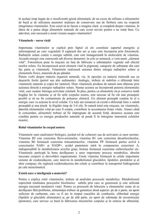 în acelaşi timp legate de o insuficientă igienă alimentară, de un exces de rafinare a alimentelor
de bază şi de utilizarea anumitor mijloace de conservare sau de fierbere care nu respectă
integritatea vitaminelor. Este cazul să ne facem o imagine clară şi completă despre vitamine, în
ideea de a putea alege alimentele naturale de care avem nevoie pentru a ne simţi bine. Cu
adevărat, este necesară o nouă viziune asupra vitaminelor!
Vitaminele - sursa vieţii
Importanţa vitaminelor se explică prin faptul că ele constituie suportul energetic şi
informaţional pe care vegetalele îl captează din aer şi care este încorporat prin fotosinteză.
Radiaţiile solare conţin o energie subtilă, care este înmagazinată în moleculele de vitamine.
Această energie este cunoscută sub diverse denumiri; în cele ce urmează, o vom numi „element
vital”. Fotosinteza pune în mişcare un lanţ de fabricare a substanţelor vegetale sub efectul
razelor solare. Ea încorporează acest element vital în pigmenţi, categorie de substanţe din care
fac parte şi vitaminele. Vitaminele realizează uniunea dintre energia radiaţiilor solare şi
elementele fizice, minerale de pe pământ.
Putem vorbi despre materia organică naturală, vie, în opoziţie cu materia minerală sau cu
deşeurile fosile (petrol sau alte sedimente). Analogic, trebuie să stabilim o diferenţă între
vitaminele naturale şi copia lor sintetică. Doar vitaminele produse de natură sunt obţinute prin
acţiunea directă a energiei radiaţiilor solare. Numai acestea au încorporată puterea elementului
vital, care susţine întreaga activitate celulară. În plus, pentru ca alimentele să-şi conserve toată
bogăţia lor în vitamine şi să fie utile corpului nostru, este necesar să fie cât mai proaspete
posibil şi să nu fie contaminate de poluarea chimică. Un aliment proaspăt conţine în el o
energie care va acţiona la nivel celular. Cu toţii am remarcat că există o diferenţă între o salată
proaspătă şi una ţinută în frigider timp de 3-4 zile. În natură totul este mişcare, iar vitaminele,
datorită elementului vital pe care îl conţin, contribuie la accentuarea forţei vitale. Atunci când
le consumăm, alimentele trebuie să fie impregnate de această forţă, deoarece aceasta este
condiţia pentru ca energia produselor naturale să poată fi în întregime transmisă celulelor
noastre.
Rolul vitaminelor în corpul nostru
Vitaminele sunt catalizatori biologici, jucând rol de cofactori sau de activatori ai unor enzime:
Vitamina B2 este coenzima flavo-enzimelor, vitamina B1 este coenzima decarboxilazelor,
vitamina B6 formează coenzima transaminazelor, vitamina PP formează partea activă a
coenzimelor NAD+ şi NADP+, acidul pantotenic intră în compunerea coenzimei A,
indispensabilă în metabolizarea acizilor graşi, biotina formează coenzima carboxilazelor etc.
Vitaminele participă la buna desfăşurare a unor importante procese metabolice, absolut
necesare creşterii şi dezvoltării organismului. Unele vitamine formează în celule importante
sisteme de oxidoreducere, care intervin în metabolismul glucidelor, lipidelor, protidelor şi al
altor compuşi; ele reglează oxidoreducerea din celule şi contribuie la transportul hidrogenului
pe cale neenzimatică.
Există oare o inteligenţă a materiei?
Pentru a explica rolul vitaminelor, trebuie să analizăm procesele metabolice. Metabolismul
reprezintă totalitatea proceselor biochimice subtile prin care se generează şi este utilizată
energia necesară menţinerii vieţii. Pentru ca procesele de înlocuire a elementelor uzate să se
desfăşoare fără probleme, alimentaţia trebuie să garanteze două aspecte: pe de o parte, un aport
suficient de carburant, care va fi ars în timpul reacţiilor de combustie, eliberând energie
(lipidele şi glucidele alimentare) şi, pe de altă parte, un aport de substanţe de reconstrucţie
(proteine), care servesc ca bază în fabricarea structurilor corpului şi în sinteza de albumină,

2

 