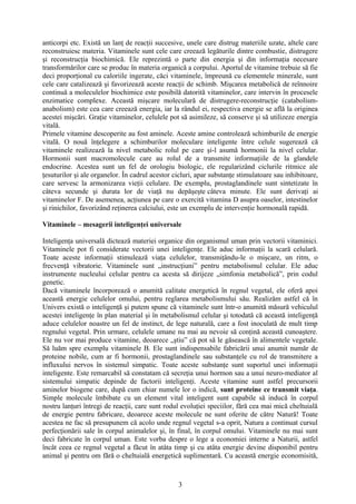 anticorpi etc. Există un lanţ de reacţii succesive, unele care distrug materiile uzate, altele care
reconstruiesc materia. Vitaminele sunt cele care creează legăturile dintre combustie, distrugere
şi reconstrucţia biochimică. Ele reprezintă o parte din energia şi din informaţia necesare
transformărilor care se produc în materia organică a corpului. Aportul de vitamine trebuie să fie
deci proporţional cu caloriile ingerate, căci vitaminele, împreună cu elementele minerale, sunt
cele care catalizează şi favorizează aceste reacţii de schimb. Mişcarea metabolică de reînnoire
continuă a moleculelor biochimice este posibilă datorită vitaminelor, care intervin în procesele
enzimatice complexe. Această mişcare moleculară de distrugere-reconstrucţie (catabolismanabolism) este cea care creează energia, iar la rândul ei, respectiva energie se află la originea
acestei mişcări. Graţie vitaminelor, celulele pot să asimileze, să conserve şi să utilizeze energia
vitală.
Primele vitamine descoperite au fost aminele. Aceste amine controlează schimburile de energie
vitală. O nouă înţelegere a schimburilor moleculare inteligente între celule sugerează că
vitaminele realizează la nivel metabolic rolul pe care şi-l asumă hormonii la nivel celular.
Hormonii sunt macromolecule care au rolul de a transmite informaţiile de la glandele
endocrine. Acestea sunt un fel de orologiu biologic, ele regularizând ciclurile ritmice ale
ţesuturilor şi ale organelor. În cadrul acestor cicluri, apar substanţe stimulatoare sau inhibitoare,
care servesc la armonizarea vieţii celulare. De exemplu, prostaglandinele sunt sintetizate în
câteva secunde şi durata lor de viaţă nu depăşeşte câteva minute. Ele sunt derivaţi ai
vitaminelor F. De asemenea, acţiunea pe care o exercită vitamina D asupra oaselor, intestinelor
şi rinichilor, favorizând reţinerea calciului, este un exemplu de intervenţie hormonală rapidă.
Vitaminele – mesagerii inteligenţei universale
Inteligenţa universală dictează materiei organice din organismul uman prin vectorii vitaminici.
Vitaminele pot fi considerate vectorii unei inteligenţe. Ele aduc informaţii la scară celulară.
Toate aceste informaţii stimulează viaţa celulelor, transmiţându-le o mişcare, un ritm, o
frecvenţă vibratorie. Vitaminele sunt „instrucţiuni” pentru metabolismul celular. Ele aduc
instrumente nucleului celular pentru ca acesta să dirijeze „simfonia metabolică”, prin codul
genetic.
Dacă vitaminele încorporează o anumită calitate energetică în regnul vegetal, ele oferă apoi
această energie celulelor omului, pentru reglarea metabolismului său. Realizăm astfel că în
Univers există o inteligenţă şi putem spune că vitaminele sunt într-o anumită măsură vehiculul
acestei inteligenţe în plan material şi în metabolismul celular şi totodată că această inteligenţă
aduce celulelor noastre un fel de instinct, de lege naturală, care a fost inoculată de mult timp
regnului vegetal. Prin urmare, celulele umane nu mai au nevoie să conţină această cunoaştere.
Ele nu vor mai produce vitamine, deoarece „ştiu” că pot să le găsească în alimentele vegetale.
Să luăm spre exemplu vitaminele B. Ele sunt indispensabile fabricării unui anumit număr de
proteine nobile, cum ar fi hormonii, prostaglandinele sau substanţele cu rol de transmitere a
influxului nervos în sistemul simpatic. Toate aceste substanţe sunt suportul unei informaţii
inteligente. Este remarcabil să constatam că secreţia unui hormon sau a unui neuro-mediator al
sistemului simpatic depinde de factorii inteligenţi. Aceste vitamine sunt astfel precursorii
aminelor biogene care, după cum chiar numele lor o indică, sunt proteine ce transmit viaţa.
Simple molecule îmbibate cu un element vital inteligent sunt capabile să inducă în corpul
nostru lanţuri întregi de reacţii, care sunt rodul evoluţiei speciilor, fără cea mai mică cheltuială
de energie pentru fabricare, deoarece aceste molecule ne sunt oferite de către Natură! Toate
acestea ne fac să presupunem că acolo unde regnul vegetal s-a oprit, Natura a continuat cursul
perfecţionării sale în corpul animalelor şi, în final, în corpul omului. Vitaminele nu mai sunt
deci fabricate în corpul uman. Este vorba despre o lege a economiei interne a Naturii, astfel
încât ceea ce regnul vegetal a făcut în atâta timp şi cu atâta energie devine disponibil pentru
animal şi pentru om fără o cheltuială energetică suplimentară. Cu această energie economisită,

3

 