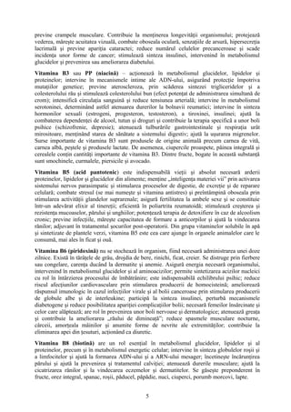 previne crampele musculare. Contribuie la menţinerea longevităţii organismului; protejează
vederea, măreşte acuitatea vizuală, combate oboseala oculară, senzaţiile de arsură, hipersecreţia
lacrimală şi previne apariţia cataractei; reduce numărul celulelor precanceroase şi scade
incidenţa unor forme de cancer; stimulează sinteza insulinei, intervenind în metabolismul
glucidelor şi prevenirea sau ameliorarea diabetului.
Vitamina B3 sau PP (niacină) – acţionează în metabolismul glucidelor, lipidelor şi
proteinelor; intervine în mecanismele intime ale ADN-ului, asigurând protecţie împotriva
mutaţiilor genetice; previne ateroscleroza, prin scăderea sintezei trigliceridelor şi a
colesterolului rău şi stimulează colesterolului bun (efect potenţat de administrarea simultană de
crom); intensifică circulaţia sanguină şi reduce tensiunea arterială; intervine în metabolismul
serotoninei, determinând astfel atenuarea durerilor la bolnavii reumatici; intervine în sinteza
hormonilor sexuali (estrogeni, progesteron, testosteron), a tiroxinei, insulinei; ajută la
combaterea dependenţei de alcool, tutun şi droguri şi contribuie la terapia specifică a unor boli
psihice (schizofrenie, depresie); atenuează tulburările gastrointestinale şi respiraţia urât
mirositoare, menţinând starea de sănătate a sistemului digestiv; ajută la uşurarea migrenelor.
Surse importante de vitamina B3 sunt produsele de origine animală precum carnea de vită,
carnea albă, peştele şi produsele lactate. De asemenea, ciupercile proaspete, pâinea integrală şi
cerealele conţin cantităţi importante de vitamina B3. Dintre fructe, bogate în această substanţă
sunt smochinele, curmalele, piersicile şi avocado.
Vitamina B5 (acid pantotenic) este indispensabilă vieţii şi absolut necesară arderii
proteinelor, lipidelor şi glucidelor din alimente; menţine „inteligenţa materiei vii” prin activarea
sistemului nervos parasimpatic şi stimularea proceselor de digestie, de excreţie şi de reparare
celulară; combate stresul (se mai numeşte şi vitamina antistres) şi preîntâmpină oboseala prin
stimularea activităţii glandelor suprarenale; asigură fertilitatea la ambele sexe şi se constituie
într-un adevărat elixir al tinereţii; eficientă în poliartrita reumatoidă; stimulează creşterea şi
rezistenţa mucoaselor, părului şi unghiilor; potenţează terapia de detoxifiere în caz de alcoolism
cronic; previne infecţiile, măreşte capacitatea de formare a anticorpilor şi ajută la vindecarea
rănilor; adjuvant în tratamentul şocurilor post-operatorii. Din grupa vitaminelor solubile în apă
şi sintetizate de plantele verzi, vitamina B5 este cea care ajunge în organele animalelor care le
consumă, mai ales în ficat şi ouă.
Vitamina B6 (piridoxină) nu se stochează în organism, fiind necesară administrarea unei doze
zilnice. Există în tărâţele de grâu, drojdia de bere, rinichi, ficat, creier. Se distruge prin fierbere
sau congelare, carenţa ducând la dermatite şi anemie. Asigură energia necesară organismului,
intervenind în metabolismul glucidelor şi al aminoacizilor; permite sintetizarea acizilor nucleici
cu rol în întârzierea procesului de îmbătrânire; este indispensabilă echilibrului psihic; reduce
riscul afecţiunilor cardiovasculare prin stimularea producerii de homocisteină; ameliorează
răspunsul imunologic în cazul infecţiilor virale şi al bolii canceroase prin stimularea producerii
de globule albe şi de interleukine; participă la sinteza insulinei, perturbă mecanismele
diabetogene şi reduce posibilitatea apariţiei complicaţiilor bolii; necesară femeilor însărcinate şi
celor care alăptează; are rol în prevenirea unor boli nervoase şi dermatologice; atenuează greaţa
şi contribuie la ameliorarea „răului de dimineaţă”; reduce spasmele musculare nocturne,
cârceii, amorţeala mâinilor şi anumite forme de nevrite ale extremităţilor; contribuie la
eliminarea apei din ţesuturi, acţionând ca diuretic.
Vitamina B8 (biotină) are un rol esenţial în metabolismul glucidelor, lipidelor şi al
proteinelor, precum şi în metabolismul energetic celular; intervine în sinteza globulelor roşii şi
a limfocitelor şi ajută la formarea ADN-ului şi a ARN-ului mesager; încetineşte încărunţirea
părului şi ajută la prevenirea şi tratamentul calviţiei; atenuează durerile musculare; ajută la
cicatrizarea rănilor şi la vindecarea eczemelor şi dermatitelor. Se găseşte preponderent în
fructe, orez integral, spanac, roşii, păducel, păpădie, nuci, ciuperci, porumb morcovi, lapte.
5

 