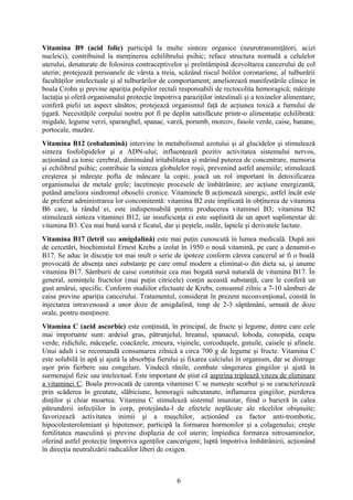 Vitamina B9 (acid folic) participă la multe sinteze organice (neurotransmiţători, acizi
nucleici), contribuind la menţinerea echilibrului psihic; reface structura normală a celulelor
uterului, denaturate de folosirea contraceptivelor şi preîntâmpină dezvoltarea cancerului de col
uterin; protejează persoanele de vârsta a treia, scăzând riscul bolilor coronariene, al tulburării
facultăţilor intelectuale şi al tulburărilor de comportament; ameliorează manifestările clinice în
boala Crohn şi previne apariţia polipilor rectali responsabili de rectocolita hemoragică; măreşte
lactaţia şi oferă organismului protecţie împotriva paraziţilor intestinali şi a toxinelor alimentare;
conferă pielii un aspect sănătos; protejează organismul faţă de acţiunea toxică a fumului de
ţigară. Necesităţile corpului nostru pot fi pe deplin satisfăcute printr-o alimentaţie echilibrată:
migdale, legume verzi, sparanghel, spanac, varză, porumb, morcov, fasole verde, caise, banane,
portocale, mazăre.
Vitamina B12 (cobalamină) intervine în metabolismul azotului şi al glucidelor şi stimulează
sinteza fosfolipidelor şi a ADN-ului; influenţează pozitiv activitatea sistemului nervos,
acţionând ca tonic cerebral, diminuând iritabilitatea şi mărind puterea de concentrare, memoria
şi echilibrul psihic; contribuie la sinteza globulelor roşii, prevenind astfel anemiile; stimulează
creşterea şi măreşte pofta de mâncare la copii; joacă un rol important în detoxificarea
organismului de metale grele; încetineşte procesele de îmbătrânire; are acţiune energizantă,
putând ameliora sindromul oboselii cronice. Vitaminele B acţionează sinergic, astfel încât este
de preferat administrarea lor concomitentă: vitamina B2 este implicată în obţinerea de vitamina
B6 care, la rândul ei, este indispensabilă pentru producerea vitaminei B3; vitamina B2
stimulează sinteza vitaminei B12, iar insuficienţa ei este suplinită de un aport suplimentar de
vitamina B3. Cea mai bună sursă e ficatul, dar şi peştele, ouăle, laptele şi derivatele lactate.
Vitamina B17 (letril sau amigdalină) este mai puţin cunoscută în lumea medicală. După ani
de cercetări, biochimistul Ernest Krebs a izolat în 1950 o nouă vitamină, pe care a denumit-o
B17. Se aduc în discuţie tot mai mult o serie de ipoteze conform cărora cancerul ar fi o boală
provocată de absenţa unei substanţe pe care omul modern a eliminat-o din dieta sa, şi anume
vitamina B17. Sâmburii de caise constituie cea mai bogată sursă naturală de vitamina B17. În
general, seminţele fructelor (mai puţin citricele) conţin această substanţă, care le conferă un
gust amărui, specific. Conform studiilor efectuate de Krebs, consumul zilnic a 7-10 sâmburi de
caise previne apariţia cancerului. Tratamentul, considerat în prezent neconvenţional, constă în
injectarea intravenoasă a unor doze de amigdalină, timp de 2-3 săptămâni, urmată de doze
orale, pentru menţinere.
Vitamina C (acid ascorbic) este conţinută, în principal, de fructe şi legume, dintre care cele
mai importante sunt: ardeiul gras, pătrunjelul, hreanul, spanacul, loboda, conopida, ceapa
verde, ridichile, măceşele, coacăzele, zmeura, vişinele, corcoduşele, gutuile, caisele şi afinele.
Unui adult i se recomandă consumarea zilnică a circa 700 g de legume şi fructe. Vitamina C
este solubilă în apă şi ajută la absorbţia fierului şi fixarea calciului în organism, dar se distruge
uşor prin fierbere sau congelare. Vindecă rănile, combate sângerarea gingiilor şi ajută în
surmenajul fizic sau intelectual. Este important de ştiut că aspirina triplează viteza de eliminare
a vitaminei C. Boala provocată de carenţa vitaminei C se numeşte scorbut şi se caracterizează
prin scăderea în greutate, slăbiciune, hemoragii subcutanate, inflamarea gingiilor, pierderea
dinţilor şi chiar moartea. Vitamina C stimulează sistemul imunitar, fiind o barieră în calea
pătrunderii infecţiilor în corp, protejându-l de efectele neplăcute ale răcelilor obişnuite;
favorizează activitatea inimii şi a muşchilor, acţionând ca factor anti-trombotic,
hipocolesterolemiant şi hipotensor; participă la formarea hormonilor şi a colagenului; creşte
fertilitatea masculină şi previne displazia de col uterin; împiedica formarea nitrosaminelor,
oferind astfel protecţie împotriva agenţilor cancerigeni; luptă împotriva îmbătrânirii, acţionând
în direcţia neutralizării radicalilor liberi de oxigen.

6

 