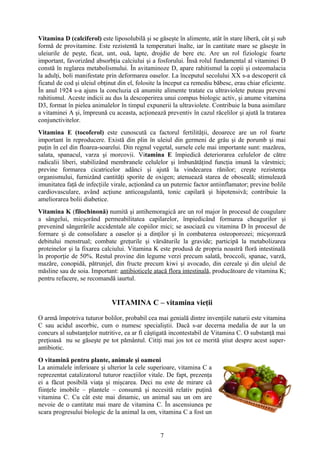 Vitamina D (calciferol) este liposolubilă şi se găseşte în alimente, atât în stare liberă, cât şi sub
formă de provitamine. Este rezistentă la temperaturi înalte, iar în cantitate mare se găseşte în
uleiurile de peşte, ficat, unt, ouă, lapte, drojdie de bere etc. Are un rol fiziologic foarte
important, favorizând absorbţia calciului şi a fosforului. Însă rolul fundamental al vitaminei D
constă în reglarea metabolismului. În avitaminoze D, apare rahitismul la copii şi osteomalacia
la adulţi, boli manifestate prin deformarea oaselor. La începutul secolului XX s-a descoperit că
ficatul de cod şi uleiul obţinut din el, folosite la început ca remediu băbesc, erau chiar eficiente.
În anul 1924 s-a ajuns la concluzia că anumite alimente tratate cu ultraviolete puteau preveni
rahitismul. Aceste indicii au dus la descoperirea unui compus biologic activ, şi anume vitamina
D3, format în pielea animalelor în timpul expunerii la ultraviolete. Contribuie la buna asimilare
a vitaminei A şi, împreună cu aceasta, acţionează preventiv în cazul răcelilor şi ajută la tratarea
conjunctivitelor.
Vitamina E (tocoferol) este cunoscută ca factorul fertilităţii, deoarece are un rol foarte
important în reproducere. Există din plin în uleiul din germeni de grâu şi de porumb şi mai
puţin în cel din floarea-soarelui. Din regnul vegetal, sursele cele mai importante sunt: mazărea,
salata, spanacul, varza şi morcovii. Vitamina E împiedică deteriorarea celulelor de către
radicalii liberi, stabilizând membranele celulelor şi îmbunătăţind funcţia imună la vârstnici;
previne formarea cicatricelor adânci şi ajută la vindecarea rănilor; creşte rezistenţa
organismului, furnizând cantităţi sporite de oxigen; atenuează starea de oboseală; stimulează
imunitatea faţă de infecţiile virale, acţionând ca un puternic factor antiinflamator; previne bolile
cardiovasculare, având acţiune anticoagulantă, tonic capilară şi hipotensivă; contribuie la
ameliorarea bolii diabetice.
Vitamina K (filochinonă) numită şi antihemoragică are un rol major în procesul de coagulare
a sângelui, micşorând permeabilitatea capilarelor, împiedicând formarea cheagurilor şi
prevenind sângerările accidentale ale copiilor mici; se asociază cu vitamina D în procesul de
formare şi de consolidare a oaselor şi a dinţilor şi în combaterea osteoporozei; micşorează
debitului menstrual; combate greţurile şi vărsăturile la gravide; participă la metabolizarea
proteinelor şi la fixarea calciului. Vitamina K este produsă de propria noastră floră intestinală
în proporţie de 50%. Restul provine din legume verzi precum salată, broccoli, spanac, varză,
mazăre, conopidă, pătrunjel, din fructe precum kiwi şi avocado, din cereale şi din uleiul de
măsline sau de soia. Important: antibioticele atacă flora intestinală, producătoare de vitamina K;
pentru refacere, se recomandă iaurtul.

VITAMINA C – vitamina vieţii
O armă împotriva tuturor bolilor, probabil cea mai genială dintre invenţiile naturii este vitamina
C sau acidul ascorbic, cum o numesc specialiştii. Dacă s-ar decerna medalia de aur la un
concurs al substanţelor nutritive, ea ar fi câştigată incontestabil de Vitamina C. O substanţă mai
preţioasă nu se găseşte pe tot pământul. Citiţi mai jos tot ce merită ştiut despre acest superantibiotic.
O vitamină pentru plante, animale şi oameni
La animalele inferioare şi ulterior la cele superioare, vitamina C a
reprezentat catalizatorul tuturor reacţiilor vitale. De fapt, prezenţa
ei a făcut posibilă viaţa şi mişcarea. Deci nu este de mirare că
fiinţele imobile – plantele – consumă şi necesită relativ puţină
vitamina C. Cu cât este mai dinamic, un animal sau un om are
nevoie de o cantitate mai mare de vitamina C. În ascensiunea pe
scara progresului biologic de la animal la om, vitamina C a fost un

7

 