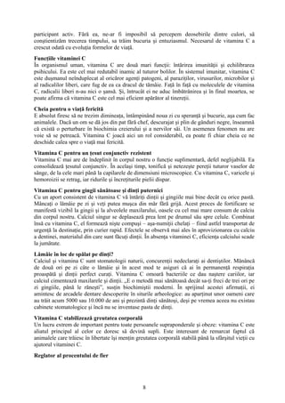 participant activ. Fără ea, ne-ar fi imposibil să percepem deosebirile dintre culori, să
conştientizăm trecerea timpului, sa trăim bucuria şi entuziasmul. Necesarul de vitamina C a
crescut odată cu evoluţia formelor de viaţă.
Funcţiile vitaminei C
În organismul uman, vitamina C are două mari funcţii: întărirea imunităţii şi echilibrarea
psihicului. Ea este cel mai redutabil inamic al tuturor bolilor. În sistemul imunitar, vitamina C
este duşmanul neînduplecat al oricăror agenţi patogeni, al paraziţilor, virusurilor, microbilor şi
al radicalilor liberi, care fug de ea ca dracul de tămâie. Faţă în faţă cu moleculele de vitamina
C, radicalii liberi n-au nici o şansă. Şi, întrucât ei ne aduc îmbătrânirea şi în final moartea, se
poate afirma că vitamina C este cel mai eficient apărător al tinereţii.
Cheia pentru o viaţă fericită
E absolut firesc să ne trezim dimineaţa, întâmpinând noua zi cu speranţă şi bucurie, aşa cum fac
animalele. Dacă un om se dă jos din pat fără chef, descurajat şi plin de gânduri negre, înseamnă
că există o perturbare în biochimia creierului şi a nervilor săi. Un asemenea fenomen nu are
voie să se petreacă. Vitamina C joacă aici un rol considerabil, ea poate fi chiar cheia ce ne
deschide calea spre o viaţă mai fericită.
Vitamina C pentru un ţesut conjunctiv rezistent
Vitamina C mai are de îndeplinit în corpul nostru o funcţie suplimentară, defel neglijabilă. Ea
consolidează ţesutul conjunctiv. În acelaşi timp, tonifică şi netezeşte pereţii tuturor vaselor de
sânge, de la cele mari până la capilarele de dimensiuni microscopice. Cu vitamina C, varicele şi
hemoroizii se retrag, iar ridurile şi încreţiturile pielii dispar.
Vitamina C pentru gingii sănătoase şi dinţi puternici
Cu un aport consistent de vitamina C vă întăriţi dinţii şi gingiile mai bine decât cu orice pastă.
Mâncaţi o lămâie pe zi şi veţi putea muşca din măr fără grijă. Acest proces de fortificare se
manifestă vizibil la gingii şi la alveolele maxilarului, oasele cu cel mai mare consum de calciu
din corpul nostru. Calciul singur se deplasează prea lent pe drumul său spre celule. Combinat
însă cu vitamina C, el formează nişte compuşi – aşa-numiţii chelaţi – fiind astfel transportat de
urgenţă la destinaţie, prin curier rapid. Efectele se observă mai ales în aprovizionarea cu calciu
a dentinei, materialul din care sunt făcuţi dinţii. În absenţa vitaminei C, eficienţa calciului scade
la jumătate.
Lămâie în loc de spălat pe dinţi?
Calciul şi vitamina C sunt stomatologii naturii, concurenţii nedeclaraţi ai dentiştilor. Mănâncă
de două ori pe zi câte o lămâie şi în acest mod te asiguri că ai în permanenţă respiraţia
proaspătă şi dinţii perfect curaţi. Vitamina C omoară bacteriile ce dau naştere cariilor, iar
calciul cimentează maxilarele şi dinţii. „E o metodă mai sănătoasă decât sa-ţi freci de trei ori pe
zi gingiile, până le răneşti”, susţin biochimiştii moderni. În sprijinul acestei afirmaţii, ei
amintesc de arcadele dentare descoperite în siturile arheologice: au aparţinut unor oameni care
au trăit acum 5000 sau 10.000 de ani şi prezintă dinţi sănătoşi, deşi pe vremea aceea nu existau
cabinete stomatologice şi încă nu se inventase pasta de dinţi.
Vitamina C stabilizează greutatea corporală
Un lucru extrem de important pentru toate persoanele supraponderale şi obeze: vitamina C este
aliatul principal al celor ce doresc să devină supli. Este interesant de remarcat faptul că
animalele care trăiesc în libertate îşi menţin greutatea corporală stabilă până la sfârşitul vieţii cu
ajutorul vitaminei C.
Reglator al procentului de fier

8

 