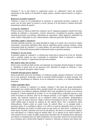 Vitamina C are şi alte funcţii în organismul nostru: ea „eliberează” fierul din peretele
intestinului şi din splină şi îl transferă în sânge, pentru a permite aprovizionarea cu oxigen a
celulelor.
Repararea ţesutului conjunctiv
Vitamina C joacă un rol preponderent în repararea şi regenerarea ţesutului conjunctiv. De
aceea, este de mare ajutor la contuzii şi loviri, precum şi în prevenirea şi tratarea diverselor
traumatisme suferite de sportivi.
Carenţa de vitamina C
Primele semne ce indică un deficit de vitamina C pot fi: sângerarea gingiilor, răcelile frecvente,
tendinţa de inflamare a mucoaselor, varicele, hemoroizii, excedentul de greutate corporală,
oboseala persistentă, nervozitatea, dificultatea de concentrare, stările depresive, tulburările de
somn, ridurile, talpa gâştei la ochi, căderea părului, slăbiciune generală, lipsă de farmec.
Absorbţia rapidă a vitaminei C
Această substanţă uimitoare este rapid absorbită în sânge şi în celule, dar şi trimisă în spaţiul
intercelular. Leucocitele (globulele albe), atât de importante pentru sistemul imunitar, conţin
concentraţii înalte de vitamina C. La omul sănătos, ele sunt pline până la refuz cu molecule de
vitamina C, fiind astfel înarmate până în dinţi pentru lupta cu germenii patogeni.
Vitamina C nu este toxică
Eventualul surplus de vitamină C se elimină prin urină într-un interval de 24 de ore. Rinichii
reţin o cantitate redusă, pe care o reintroduc în metabolism. Dacă se ingerează o cantitate
exagerată de vitamina C, organismul foloseşte doar jumătate.
Din când în când, câte un fruct
Potrivit unor cercetări de dată recentă, este important să consumăm alimente bogate în vitamina
C, distribuite în porţii mici pe tot parcursul zilei. Deosebit de bogate în vitamina C sunt:
fructele şi legumele proaspete, salata, ficatul.
O lămâie întreagă pentru sănătate
Dacă nu beţi doar sucul stors din lămâie, ci îi mâncaţi şi pulpa, acţiunea vitaminei C va fi de 20
de ori mai puternică. Explicaţia constă în prezenţa bioflavonoidelor în pulpa fructului. Din
acest motiv, biochimiştii ne sfătuiesc să nu ne mulţumim cu zeama, ci să mâncăm lămâia în
întregime.
Călăul radicalilor liberi
Alături de vitamina A, vitamina E şi seleniu, vitamina C face parte din grupa principalilor
antioxidanţi care combat radicalii liberi, ajutând celulele din corpul nostru să se reînnoiască în
permanenţă şi să-şi păstreze sănătatea. Radicalii liberi sunt ansambluri de atomi cu un electron
necuplat şi o foame nepotolită de oxidare. Ei vor să smulgă dintr-o moleculă oarecare a unei
celule învecinate un electron, felul lor de mâncare preferat, şi să-l înghită. Când se întâmplă
aceasta, atât molecula respectivă, cât şi echilibrul celulei sunt perturbate, declanşându-se
prompt o serie de reacţii succesive. După o ofensivă încununată de succes a radicalilor liberi,
celula slăbită poate fi atacată de miliarde de alţi radicali liberi. Este o perspectivă deloc
îmbucurătoare, fiindcă există un număr imens de radicali liberi, ce nu aşteaptă decât o
asemenea şansă. Ei se multiplică exploziv şi se află la ei acasă în substanţele nocive şi toxice.
Radicalii dăunători iau naştere în corpul nostru pe mai multe căi. Iată câteva: o plimbare pe o
arteră intens circulată; consumul unei cutii de ton delicios, dar otrăvit cu conservanţi, fumatul,
care echivalează cu o fabrică uriaşă de radicali liberi. În ce măsură au de suferit celulele în
urma atacului lor ne-o arată, de pildă, numeroasele încreţituri fine de deasupra buzei superioare
sau ridurile ce brăzdează frecvent feţele fumătorilor. În consecinţă, amatorii de nicotină trebuie
să se orienteze spre o hrană foarte bogată în vitamina C, întocmai ca oamenii care trăiesc într9

 