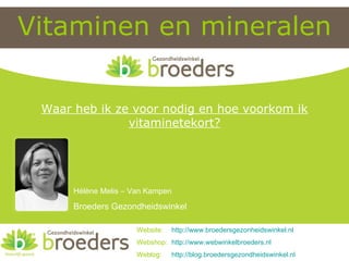 Vitaminen en mineralen Website:  http:// www.broedersgezonheidswinkel.nl Webshop:  http:// www.webwinkelbroeders.nl Weblog:  http:// blog.broedersgezondheidswinkel.nl Hélène Melis – Van Kampen Broeders Gezondheidswinkel Waar heb ik ze voor nodig en hoe voorkom ik vitaminetekort? 
