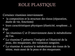 ROLE PLASTIQUE

Certaines vitamines interviennent:
• la composition et la structure des tissus (réparation,
  durée de vie, fonctions)
• leurs caractéristiques physiques (élasticité, souplesse…).
Exp:
 les vitamines C et D interviennent dans le métabolisme
  de l’os.
 La vitamine C préserve l’intégrité et l’élasticité de la
  peau, des muqueuses, des vaisseaux sanguins.
 La vitamine A soutient le métabolisme des tissus de la
  rétine, mais aussi de la peau et des muqueuses.
 