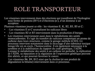 ROLE TRANSPORTEUR
Les vitamines interviennent dans des réactions qui transfèrent de l’hydrogène
   sous forme de protons (H+) et d’électrons (e-), d’un donneur à un
   accepteur.
Plusieurs vitamines jouent ce rôle : les vitamines E, K, B2, B3, B5 et C:
• - Les vitamines E et C neutralisent les radicaux libres 
• - Les vitamines B2 et B3 interviennent dans la production d’énergie.
• Les vitamines interviennent aussi dans le métabolisme des unités
   monocarbonées. Il s’agit du transfert de radicaux comportant un atome de
   carbone dans leurs structures, comme le groupe méthyle (CH3). Ce
   processus intervient notamment dans le recyclage d’une substance toxique
   lorsqu’elle est en excès, l’homocystéine. Il est également nécessaire à la
   synthèse et à la stabilisation du support du code génétique, l’ADN.
   Lorsque le métabolisme des unités à un carbone est perturbé, la réplication
   de l’ADN, sa réparation et la régulation de l’expression génétique peuvent
   être altérés, ce qui pourrait favoriser le cancer.
    Les vitamines B6, B9, B12 ainsi que la choline (et son produit de
   dégradation la bétaïne) interviennent dans ce processus.
 