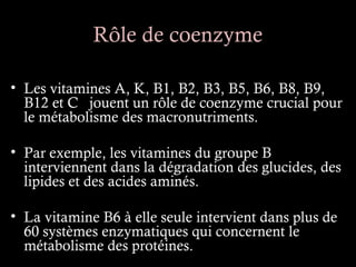 Rôle de coenzyme

• Les vitamines A, K, B1, B2, B3, B5, B6, B8, B9,
  B12 et C jouent un rôle de coenzyme crucial pour
  le métabolisme des macronutriments.

• Par exemple, les vitamines du groupe B
  interviennent dans la dégradation des glucides, des
  lipides et des acides aminés.

• La vitamine B6 à elle seule intervient dans plus de
  60 systèmes enzymatiques qui concernent le
  métabolisme des protéines.
 