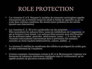 ROLE PROTECTION
•   Les vitamines C et E bloquent la synthèse de composés cancérogènes appelés
    nitrosamines qui se forment lorsqu’on inhale la fumée de cigarettes ou qu’on
    avale dans certaines conditions des nitrates (eaux polluées) ou des nitrites
    (ajoutés aux charcuteries).

•   Les vitamines C, E, B2 et les caroténoïdes ont des propriétés antioxydantes.
    Elles neutralisent les radicaux libres, issues du métabolisme de l’organisme, et
    qui se forment à tout instant. Les radicaux libres peuvent aussi être favorisés
    par les polluants (tabac, pesticides, médicaments, ozone…). A ce titre, les
    vitamines antioxydantes interviennent dans la prévention des maladies
    associées au stress oxydant (athérosclérose, cancers, diabète…).

•   La vitamine E stabilise les membranes des cellules en protégeant les acides gras
    qu’elles renferment de l’oxydation.

•   Certains composés vitaminiques comme la B1 et la B6 pourraient s’opposer à la
    formation de substances directement impliquées dans le vieillissement, qu’on
    appelle produits de glycation avancés (AGE).
 