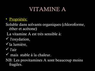 VITAMINE A
• Propriétés:
Soluble dans solvants organiques (chloroforme,
  éther et acétone)
 La vitamine A est très sensible à:
 l'oxydation,
 la lumière,
 l'air
 mais stable à la chaleur.
NB: Les provitamines A sont beaucoup moins
  fragiles.
 