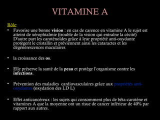 VITAMINE A
Rôle:
• Favorise une bonne vision : en cas de carence en vitamine A le sujet est
  atteint de xérophtalmie (trouble de la vision qui entraîne la cécité)
  D'autre part les caroténoïdes grâce à leur propriété anti-oxydante
  protègent le cristallin et préviennent ainsi les cataractes et les
  dégénérescences maculaires

•   la croissance des os.

•   Elle préserve la santé de la peau et protège l’organisme contre les
    infections.

•   Prévention des maladies cardiovasculaires grâce aux propriétés anti-
    oxydantes (oxydation des LD L)

•   Effet anticancéreux : les sujets qui consomment plus de bêta-carotène et
    vitamines A que la moyenne ont un risue de cancer inférieur de 40% par
    rapport aux autres. 
 