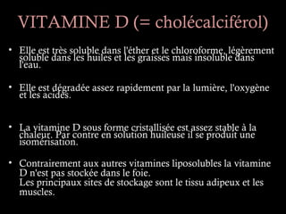 VITAMINE D (= cholécalciférol)
• Elle est très soluble dans l'éther et le chloroforme, légèrement
  soluble dans les huiles et les graisses mais insoluble dans
  l'eau.

• Elle est dégradée assez rapidement par la lumière, l'oxygène
  et les acides.


• La vitamine D sous forme cristallisée est assez stable à la
  chaleur. Par contre en solution huileuse il se produit une
  isomérisation.

• Contrairement aux autres vitamines liposolubles la vitamine
  D n'est pas stockée dans le foie.
  Les principaux sites de stockage sont le tissu adipeux et les
  muscles.
 