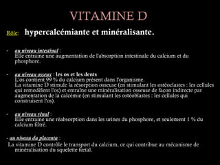 VITAMINE D
Rôle:   hypercalcémiante et minéralisante.

-   au niveau intestinal :
    Elle entraine une augmentation de l'absorption intestinale du calcium et du
    phosphore.

-   au niveau osseux : les os et les dents
    L'os contient 99 % du calcium présent dans l'organisme.
    La vitamine D stimule la résorption osseuse (en stimulant les ostéoclastes : les cellules
    qui remodèlent l'os) et entraîne une minéralisation osseuse de façon indirecte par
    augmentation de la calcémie (en stimulant les ostéoblastes : les cellules qui
    construisent l'os).

-   au niveau rénal :
    Elle entraine une réabsorption dans les urines du phosphore, et seulement 1 % du
    calcium filtré.

- au niveau du placenta :
 La vitamine D contrôle le transport du calcium, ce qui contribue au mécanisme de
    minéralisation du squelette fœtal.
 