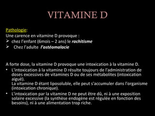 VITAMINE D
Pathologie:
Une carence en vitamine D provoque :
 chez l’enfant (6mois – 2 ans) le rachitisme
 Chez l’adulte l’ostéomalacie


A forte dose, la vitamine D provoque une intoxication à la vitamine D.
• L'intoxication à la vitamine D résulte toujours de l'administration de
   doses excessives de vitamines D ou de ses métabolites (intoxication
   aiguë).
   La vitamine D étant liposoluble, elle peut s'accumuler dans l'organisme
   (intoxication chronique).
• L'intoxication par la vitamine D ne peut être dû, ni à une exposition
   solaire excessive (la synthèse endogène est régulée en fonction des
   besoins), ni à une alimentation trop riche.
 