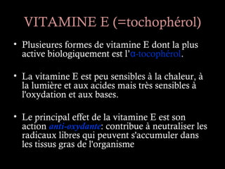 VITAMINE E (=tochophérol)
• Plusieures formes de vitamine E dont la plus
  active biologiquement est l’α-tocophérol.

• La vitamine E est peu sensibles à la chaleur, à
  la lumière et aux acides mais très sensibles à
  l'oxydation et aux bases.

• Le principal effet de la vitamine E est son
  action anti-oxydante: contribue à neutraliser les
  radicaux libres qui peuvent s'accumuler dans
  les tissus gras de l'organisme
 
