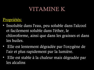 VITAMINE K
Propriétés:
• Insoluble dans l'eau, peu soluble dans l'alcool
  et facilement soluble dans l'éther, le
  chloroforme, ainsi que dans les graisses et dans
  les huiles.
• Elle est lentement dégradée par l'oxygène de
  l'air et plus rapidement par la lumière.
• Elle est stable à la chaleur mais dégradée par
  les alcalins
 