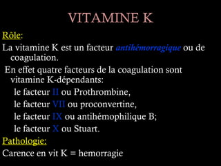VITAMINE K
Rôle:
La vitamine K est un facteur antihémorragique ou de
  coagulation.
En effet quatre facteurs de la coagulation sont
  vitamine K-dépendants:
   le facteur II ou Prothrombine,
   le facteur VII ou proconvertine,
   le facteur IX ou antihémophilique B;
   le facteur X ou Stuart.
Pathologie:
Carence en vit K = hemorragie
 