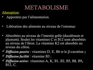 METABOLISME
Absorption:
• Apportées par l’alimentation.

• Libération des aliments au niveau de l’estomac

• Absorbées au niveau de l’intestin grêle (duodénum et
  jéjunum). Seules les vitamines C et B12 sont absorbées
  au niveau de l’iléon. La vitamine K2 est absorbée au
  niveau du côlon.
 Diffusion passive : vitamines D, E, B6 et le β-carotène ;
 Diffusion facilité : vitamine B3 ;
 Diffusion active: vitamines A, K, B1, B2, B5, B8, B9,
  B12, C.
 