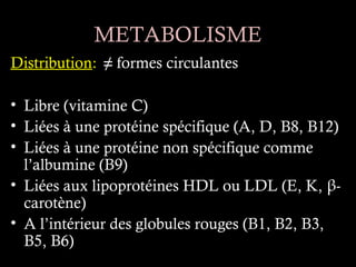 METABOLISME
Distribution: ≠ formes circulantes

• Libre (vitamine C)
• Liées à une protéine spécifique (A, D, B8, B12)
• Liées à une protéine non spécifique comme
  l’albumine (B9)
• Liées aux lipoprotéines HDL ou LDL (E, K, β-
  carotène)
• A l’intérieur des globules rouges (B1, B2, B3,
  B5, B6)
 