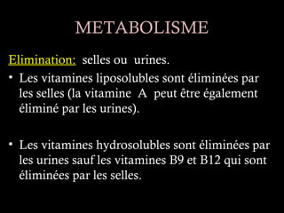 METABOLISME
Elimination: selles ou urines.
• Les vitamines liposolubles sont éliminées par
  les selles (la vitamine A peut être également
  éliminé par les urines).

• Les vitamines hydrosolubles sont éliminées par
  les urines sauf les vitamines B9 et B12 qui sont
  éliminées par les selles.
 