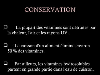 CONSERVATION

     La plupart des vitamines sont détruites par
 la chaleur, l'air et les rayons UV.

   La cuisson d'un aliment élimine environ
 50 % des vitamines.

    Par ailleurs, les vitamines hydrosolubles
 partent en grande partie dans l'eau de cuisson.
 