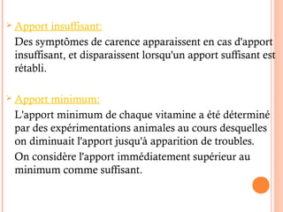  Apport insuffisant:
Des symptômes de carence apparaissent en cas d'apport
insuffisant, et disparaissent lorsqu'un apport suffisant est
rétabli.
 Apport minimum:
L'apport minimum de chaque vitamine a été déterminé
par des expérimentations animales au cours desquelles
on diminuait l'apport jusqu'à apparition de troubles.
On considère l'apport immédiatement supérieur au
minimum comme suffisant.
 