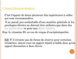  Apport pharmacologique:
C'est l'apport de doses plusieurs fois supérieures à celles
qui sont recommandées.
Il ne paraît pas souhaitable d'une manière générale et les
posologies élevées ne doivent être utilisées que dans des
cas particuliers et pour une durée limitée.
Exp: la vitamine B1 en cas de risque d'encéphalopathie.
NB: S’ il n'existe pas de forme de réserve pour certaines
vitamines, mieux vaut un apport répété à faible dose qu'un
apport discontinu à dose élevée.
 