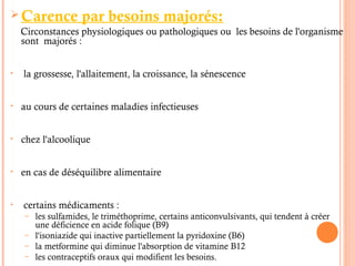  Carence par besoins majorés:
Circonstances physiologiques ou pathologiques ou les besoins de l'organisme
sont majorés :
• la grossesse, l'allaitement, la croissance, la sénescence
• au cours de certaines maladies infectieuses
• chez l'alcoolique
• en cas de déséquilibre alimentaire
• certains médicaments :
– les sulfamides, le triméthoprime, certains anticonvulsivants, qui tendent à créer
une déficience en acide folique (B9)
– l'isoniazide qui inactive partiellement la pyridoxine (B6)
– la metformine qui diminue l'absorption de vitamine B12
– les contraceptifs oraux qui modifient les besoins.
 