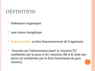 DÉFINITION
 Substances organiques
 sans valeur énergétique
 Indispensables au bon fonctionnement de l'organisme
 Fournies par l'alimentation (sauf: la vitamine D1
synthétisée par la peau et les vitamines B8 et K dont une
partie est synthétisée par la flore bactérienne du gros
intestin).
 