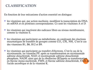 CLASSIFICATION
En fonction de leur mécanisme d'action essentiel on distingue:
les vitamines qui, par action nucléaire, modifient la transcription du DNA
en mRNA et en protéines correspondantes. Ce sont les vitamines A et D.
les vitamines qui inactivent des radicaux libres au niveau membranaire,
comme la vitamine E.
les vitamines qui participent au métabolisme, en catalysant des réactions
enzymatiques de transfert de groupes comme CO2, CH3, NH2. C'est le cas
des vitamines B1, B6, B12 et B9.
les vitamines qui participent au transfert d'électrons. C'est le cas de la
nicotinamide, ou vitamine PP, après sa transformation en nicotinamide
adénine dinucléotide, NAD, et nicotinamide adénine dinucléotide
phosphate, NADP, ainsi que de la riboflavine (B2)après sa transformation
en flavine mono-nucléotide, FMN, et flavine adénine dinucléotide, FAD, de
l'acide ascorbique et de la vitamine K.
 