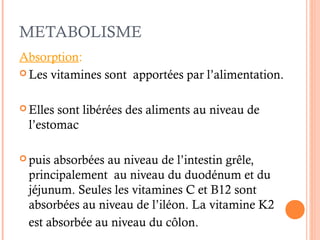 METABOLISME
Absorption:
 Les vitamines sont apportées par l’alimentation.
 Elles sont libérées des aliments au niveau de
l’estomac
 puis absorbées au niveau de l’intestin grêle,
principalement au niveau du duodénum et du
jéjunum. Seules les vitamines C et B12 sont
absorbées au niveau de l’iléon. La vitamine K2
est absorbée au niveau du côlon.
 