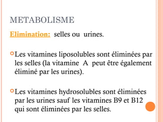 METABOLISME
Elimination: selles ou urines.
Les vitamines liposolubles sont éliminées par
les selles (la vitamine A peut être également
éliminé par les urines).
Les vitamines hydrosolubles sont éliminées
par les urines sauf les vitamines B9 et B12
qui sont éliminées par les selles.
 