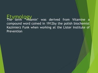 EtymologyThe term “vitamin" was derived from Vitamine a
compound word coined in 1912by the polish biochemist
Kazimierz Funk when working at the Lister Institute of
Prevention
 