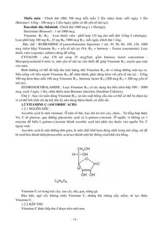 Thieáu maùu : Chích thòt (IM) 100 mcg moãi tuaàn 2 laàn (nheï) hoaëc moãi ngaøy 1 laàn
(Biermer). Uoáng : 100 mcg x 2 laàn /ngaøy (phaûi coù ñuû yeáu toá noäi taïi).
Ñau nhöùc daây thaànkinh : Chích thòt 1000 mcg x 1 laàn/ngaøy.
Doceùmine (Roussel) : 1 ml 1000 mcg.
Vitamine BB
1- B12 : Loïai thuoác vieân : phoái hôïp 125 mg cho moãi thöù. Uoáng 4 vieân/ngaøy.
Loïai phoái hôïp 100 mg B1, 25 mg B6, 1000 mcg B12. moãi ngaøy chích thòt 1 oáng.
Ñaëc cheá : RUBRAMINE (Cyanocobalamine Injection) 1 ml, 30, 50, 60, 100, 120, 1000
mcg (tieâm baép) Vitamine B12 + yeáu toá noäi taïi (Vit. B12 + Intrinsic – Factor concentrate). Loaïi
thuoác vieân (capsules, tablets) duøng ñeå uoáng.
CYTACON : chai 170 ml sirop 35 mcg/5ml, goàm Intrinsic factor concentrate :
Mucopolysacharid ôû moân vò, moät yeáu toá noäi taïi caàn thieát ñeå giuùp Vitamine B12 xuyeân qua ruoät
vaøo maùu.
Bình thöôøng cô theå ñuû haáp thu moät löôïng nhoû Vitamine B12 do vi truøng ñöôøng ruoät taïo ra.
Neáu uoáng vôùi lieàu maïnh Vitamine B12 ñeå chöõa beänh, phaûi duøng keøm vôùi yeáu toá noäi taïi – Uoáng
100 mg keøm theo moãi 100 mcg Vitamine B12. Intrinsic factor B12 (200 mcg B12 + 200 mg yeáu toá
noäi taïi).
HYDROXOCOBALAMINE : Loaïi Vitamine B12 coù taùc duïng laâu beàn tieâm baép 500 – 5000
mcg, caùch 3 ngaøy 1 laàn, chöõa thieáu maùu Biermer (docelan, Durubine Cobalox).
Chuù yù : Sau vaøi tuaàn duøng Vitamine B12, söï saûn xuaát hoàng caàu cuûa cô theå coù theå bò chaäm laïi
vì cô theå bôùt chaát saét döï tröõ, khi aáy neân duøng theâm thuoác coù chaát saét.
1.2 VITAMINE C (ASCORBIC ACID)
1.2.1 NGUOÀN GOÁC :
Ascorbic acid laø moät vitamine. ÔÛ moät soá thuù, loaïi dôi aên traùi caây, chim…. Töï toång hôïp ñöôïc
Vit. C töø glucose, qua ñöôøng glucuronic acid vaø L-gulono-γ-lactone. ÔÛ ngöôøi, vì khoâng coù 1
enzyme ñeå bieán L-gulono-γ-lactone thaønh ascorbic acid neân phaûi tuøy thuoäc vaøo nguoàn Vit. C
ngoaïi sinh.
Ascorbic acid laø moät ñöôøng ñôn giaõn, laø moät chaát khöû hoaït ñoäng nhaát trong moâ soáng, noù deã
bò oxid hoùa thaønh dehydroascorbic acid taïo thaønh moät heä thoáng oxid khöû caân baèng.
Vitamine C coù trong traùi caây, rau caûi, söõa, gan, tröùng gaø.
Ñaäu khoâ, nguõ coác khoâng chöùa Vitamine C, nhöng khi chuùng naåy maàm, seõ taïo ñöôïc
Vitamine C.
1.2.2 HAÁP THU
Vitamine C ñöôïc haáp thu ôû ñoaïn treân ruoät non.
- 14 -
 