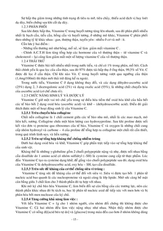 Söï haáp thuï giaõm trong nhöõng tình traïng ñi tieâu ra môõ, tieâu chaûy, thieáu acid dòch vò hay loeùt
daï daøy, bieán chöùng sau khi caét daï daøy.
1.2.3 PHAÂN PHOÁI
Sau khi ñöôïc haáp thu, Vitamine C trong huyeát töông taêng leân nhanh, sau ñoù phaân phoái nhieàu
nhaát laø baïch caàu, tieåu caàu, hoàng caàu vaø huyeát töông, ôû nhöõng moâ khaùc, Vitamine C phaân phoái
theo nhöõng tyû leä khaùc nhau : gan, thöôïng thaän, tuyeán yeân : nhieàu ôû cô vaø môõ : ít.
Caàn löu yù hai ñieåm :
- Nhöõng toån thöông moâ nhö boûng, moå xeû, seû laøm giaûm maát vitamine C .
- Chính A.C.T.H laøm taêng toång hôïp caùc hormone cuûa voû thöôïng thaän – töø vitamine C vaø
cholesterol – laïi cuûng laøm giaûm maát moät soá löôïng vitamine C cuûa voû thöôïng thaän.
1.2.4 THAÛI TRÖØ
Vitamine C ñöôïc baøi tieát nhieàu nhaát trong nöôùc tieåu, vaø chæ coù 1% trong phaân, moà hoâi. Caùch
thaûi chính yeáu laø qua loïc cuûa caàu thaän, sau ñoù 97% ñöôïc taùi haáp thuï ôû oáng thaän, 99,5% soá Vit. C
ñöôïc ñaõ loïc ôû caàu thaän. Chæ khi naøo Vit. C trong huyeát töông vöôït qua ngöôõng cuûa thaän
(1,4mg/100ml) thì thaän môùi thaûi tröø ñaùng keå ra ngoaøi.
Trong nöôùc tieåu, Vitamine C ôû daïng khoâng thay ñoåi, vaø caùc daïng dihydro-ascorbic acid
(25%) daïng 2, 3 dicetogulonic acid (2%) vaø daïng oxalic acid (55%), laø nhöõng chaát chuyeån hoùa
cuûa ascorbic acid (cô cheá chöa roû).
1.2.5 CHÖÙC NAÊNG SINH LYÙ VAØ DÖÔÏC LYÙ
Vitamine C giöõ moät vai troø chuû yeáu trong söï ñieàu hoøa tieàm theá oxid hoùa khöû cuûa haàu heát
caùc teá baøo bôûi 2 daïng oxid hoùa (ascorbic acid) vaø khöû – (dehydroascorbic acid). Ñieàu ñoù giaûi
thích ñöôïc moät soá hoaït ñoäng sinh lyù cuûa Vitamine C.
1.2.5.1 Treân chuyeån hoùa collageøne
Chaát neàn collageøne laø 1 chaát cement giöõa caùc teá baøo nhu moâ, nhaát laø caùc mao maïch, moâ
lieân keát, xöông. Collageøne chöùa moät haøm löôïng cao hydroxyproline. Sau khi proline ñöôïc noái
keát vaøo ñôn vò proteine qua ribosomes cuûa teá baøo, Vitamine C vaø oxygen laø nhöõng chaát cung
caáp nhoùm hydroxyl vaø carbone – 4 cuûa proline ñeå toång hôïp ra collageøne moät chaát raát caàn thieát,
trong quaù trình laønh seïo, vaø lieàn xöông.
1.2.5.2 Treân söï toång hôïp khaùng theå choáng nhieãm truøng
Döôùi hai daïng oxid hoùa vaø khöû, Vitamine C goùp phaàn tröïc tieáp vaøo söï toång hôïp khaùng theå
cuûa sinh vaät.
Khaùng theå laø nhöõmg γ-globuline goàm 2 chuoåi polypeptide naëng vaø nheï, ñöôïc noái nhau baèng
caàu disulfide do 1 amino acid coù nhoùm sulfidryl (–SH) laø cysteine cung caáp töø thöïc phaåm. Luùc
ñaàu Vitamine C taïo ra cysteine daïng khöû, ñeå gaéng vaøo chuoåi polypeptide sau ñoù, daïng oxid hoùa
cuûa Vitamine C laø dehydroascorbic acid, oxy hoùa – SH, taïo caàu disulfide.
1.2.5.3 Treân söùc ñeà khaùng cuûa cô theå choáng sieâu vi truøng :
Vitamine C taêng söùc ñeà khaùng cuûa cô theå ñoái vôùi sieâu vi. Sieâu vi ñöïôc taïo bôûi 1 phaân töû
nucleic acid bao quanh laø caùc nucleoproteine vaø ngoaøi cuøng laø lôùp lipide. Nhôø söùc caêng beà maët
caân baèng giöõa 3 chaát laøm cho 3 thaønh phaàn ñoù tuï hôïp vôùi nhau.
Khi moâ kyù chuû baõo hoøa Vitamine C, laøm bieán ñoåi söï caân baèng cuûa caùc tröông löïc, neân caùc
thaønh phaàn khaùc nhau ñoù bò taùch ra, boïc loä phaân töû nucleic axid deã tieáp xuùc vôùi men hôn vaø bò
phaân hoùa bôûi men nuclease cuûa kyù chuû.
1.2.5.4 Taêng cöôøng khaû naêng laøm vieäc :
Vôùi lieàu Vitamine C = 1g cho 1 nhoùm ngöôøi, coøn nhoùm ñoái chöùng thì khoâng ñöôïc cho
Vitamine C. Caû hai nhoùm ñeàu laøm vieäc naëng nhoïc nhö nhau. Nhaän thaáy nhoùm ñöôïc cho
Vitamine C coù noàng ñoä[acid beùo töï do] vaø [glucose] trong maùu ñeàu cao hôn ôû nhoùm khoâng duøng
- 15 -
 