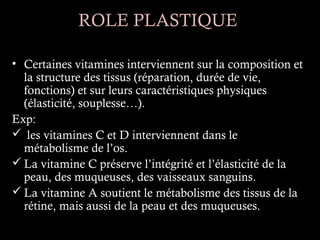 ROLE PLASTIQUE

• Certaines vitamines interviennent sur la composition et
  la structure des tissus (réparation, durée de vie,
  fonctions) et sur leurs caractéristiques physiques
  (élasticité, souplesse…).
Exp:
 les vitamines C et D interviennent dans le
  métabolisme de l’os.
 La vitamine C préserve l’intégrité et l’élasticité de la
  peau, des muqueuses, des vaisseaux sanguins.
 La vitamine A soutient le métabolisme des tissus de la
  rétine, mais aussi de la peau et des muqueuses.
 
