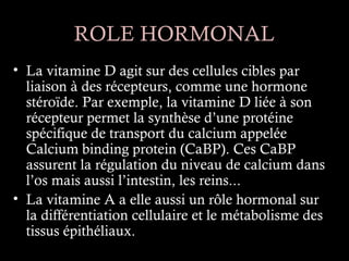ROLE HORMONAL
• La vitamine D agit sur des cellules cibles par
  liaison à des récepteurs, comme une hormone
  stéroïde. Par exemple, la vitamine D liée à son
  récepteur permet la synthèse d’une protéine
  spécifique de transport du calcium appelée
  Calcium binding protein (CaBP). Ces CaBP
  assurent la régulation du niveau de calcium dans
  l’os mais aussi l’intestin, les reins...
• La vitamine A a elle aussi un rôle hormonal sur
  la différentiation cellulaire et le métabolisme des
  tissus épithéliaux.
 