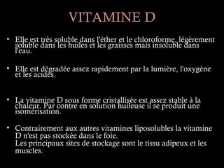 VITAMINE D
• Elle est très soluble dans l'éther et le chloroforme, légèrement
  soluble dans les huiles et les graisses mais insoluble dans
  l'eau.

• Elle est dégradée assez rapidement par la lumière, l'oxygène
  et les acides.


• La vitamine D sous forme cristallisée est assez stable à la
  chaleur. Par contre en solution huileuse il se produit une
  isomérisation.

• Contrairement aux autres vitamines liposolubles la vitamine
  D n'est pas stockée dans le foie.
  Les principaux sites de stockage sont le tissu adipeux et les
  muscles.
 