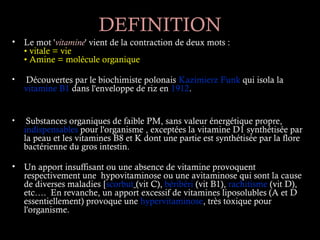 DEFINITION
• Le mot 'vitamine' vient de la contraction de deux mots :
  • vitale = vie
  • Amine = molécule organique

•   Découvertes par le biochimiste polonais Kazimierz Funk qui isola la
    vitamine B1 dans l'enveloppe de riz en 1912.


•    Substances organiques de faible PM, sans valeur énergétique propre,
    indispensables pour l'organisme , exceptées la vitamine D1 synthétisée par
    la peau et les vitamines B8 et K dont une partie est synthétisée par la flore
    bactérienne du gros intestin.

• Un apport insuffisant ou une absence de vitamine provoquent
  respectivement une hypovitaminose ou une avitaminose qui sont la cause
  de diverses maladies [scorbut (vit C), béribéri (vit B1), rachitisme (vit D),
  etc…. En revanche, un apport excessif de vitamines liposolubles (A et D
  essentiellement) provoque une hypervitaminose, très toxique pour
  l'organisme.
 