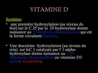 VITAMINE D
Synthèse:
• une première hydroxylation (au niveau du
  foie) sur le C 25 par la 25-hydroxylase donne
  naissance au 25-hydroxy-cholécalciférol qui est
  la forme circulante inactive.

• Une deuxième hydroxylation (au niveau du
  rein) sur leC 1 catalysée par l' 1-alpha-
  hydroxylase donne naissance au 1,25
  dihydroxy-cholécalciférol ou vitamine D3
  active: le calcitriol.
 