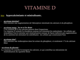 VITAMINE D
Rôle:   hypercalcémiante et minéralisante.

-   au niveau intestinal :
    Elle entraine une augmentation de l'absorption intestinale du calcium et du phosphore.

-   au niveau osseux : les os et les dents
    L'os contient 99 % du calcium présent dans l'organisme.
    La vitamine D stimule la résorption osseuse (en stimulant les ostéoclastes : les cellules qui
    remodèlent l'os) et entraîne une minéralisation osseuse de façon indirecte par augmentation
    de la calcémie (en stimulant les ostéoblastes : les cellules qui construisent l'os).

-   au niveau rénal :
    Elle entraine une réabsorption dans les urines du phosphore, et seulement 1 % du calcium
    filtré.

- au niveau du placenta :
 La vitamine D contrôle le transport du calcium, ce qui contribue au mécanisme de
    minéralisation du squelette fœtal.
 