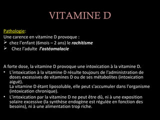 VITAMINE D
Pathologie:
Une carence en vitamine D provoque :
 chez l’enfant (6mois – 2 ans) le rachitisme
 Chez l’adulte l’ostéomalacie


A forte dose, la vitamine D provoque une intoxication à la vitamine D.
• L'intoxication à la vitamine D résulte toujours de l'administration de
   doses excessives de vitamines D ou de ses métabolites (intoxication
   aiguë).
   La vitamine D étant liposoluble, elle peut s'accumuler dans l'organisme
   (intoxication chronique).
• L'intoxication par la vitamine D ne peut être dû, ni à une exposition
   solaire excessive (la synthèse endogène est régulée en fonction des
   besoins), ni à une alimentation trop riche.
 