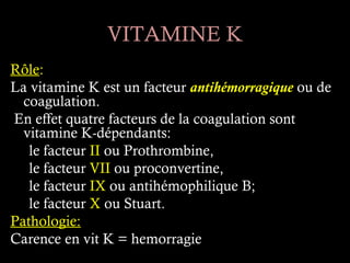 VITAMINE K
Rôle:
La vitamine K est un facteur antihémorragique ou de
  coagulation.
En effet quatre facteurs de la coagulation sont
  vitamine K-dépendants:
   le facteur II ou Prothrombine,
   le facteur VII ou proconvertine,
   le facteur IX ou antihémophilique B;
   le facteur X ou Stuart.
Pathologie:
Carence en vit K = hemorragie
 