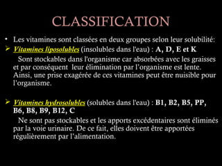 CLASSIFICATION
• Les vitamines sont classées en deux groupes selon leur solubilité:
 Vitamines liposolubles (insolubles dans l'eau) : A, D, E et K
    Sont stockables dans l'organisme car absorbées avec les graisses
  et par conséquent leur élimination par l’organisme est lente.
  Ainsi, une prise exagérée de ces vitamines peut être nuisible pour
  l’organisme.

 Vitamines hydrosolubles (solubles dans l'eau) : B1, B2, B5, PP,
  B6, B8, B9, B12, C
    Ne sont pas stockables et les apports excédentaires sont éliminés
  par la voie urinaire. De ce fait, elles doivent être apportées
  régulièrement par l’alimentation.
 