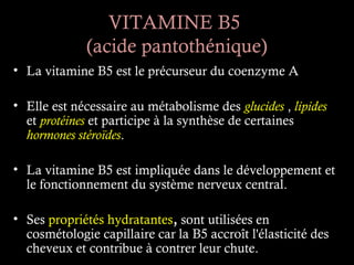 VITAMINE B5
             (acide pantothénique)
• La vitamine B5 est le précurseur du coenzyme A

• Elle est nécessaire au métabolisme des glucides , lipides
  et protéines et participe à la synthèse de certaines
  hormones stéroïdes.

• La vitamine B5 est impliquée dans le développement et
  le fonctionnement du système nerveux central.

• Ses propriétés hydratantes, sont utilisées en
  cosmétologie capillaire car la B5 accroît l'élasticité des
  cheveux et contribue à contrer leur chute.
 