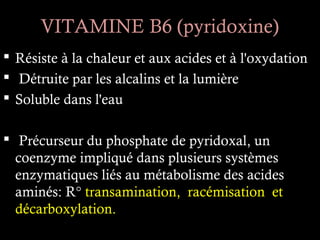 VITAMINE B6 (pyridoxine)
 Résiste à la chaleur et aux acides et à l'oxydation
 Détruite par les alcalins et la lumière
 Soluble dans l'eau

 Précurseur du phosphate de pyridoxal, un
  coenzyme impliqué dans plusieurs systèmes
  enzymatiques liés au métabolisme des acides
  aminés: R° transamination, racémisation et
  décarboxylation.
 