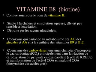 VITAMINE B8 (biotine)
• Connue aussi sous le nom de vitamine H.

• Stable à la chaleur et en solution aqueuse, elle est peu
  sensible à l'oxydation.
• Détruite par les rayons ultraviolets.

• Coenzyme qui participe au métabolisme des AG des
  glucides et AA et à la synthèse des vitamines B9 et B12.

• Coenzyme des carboxylases: enzymes chargées d'incorporer
  le gaz carbonique(CO2) principalement dans la réaction de
  carboxylation du pyruvate en oxaloacétate (cycle de KREBS)
  et transformation de l’acétyl COA en malonyl COA
  (biosynthèse des acides gras).
 
